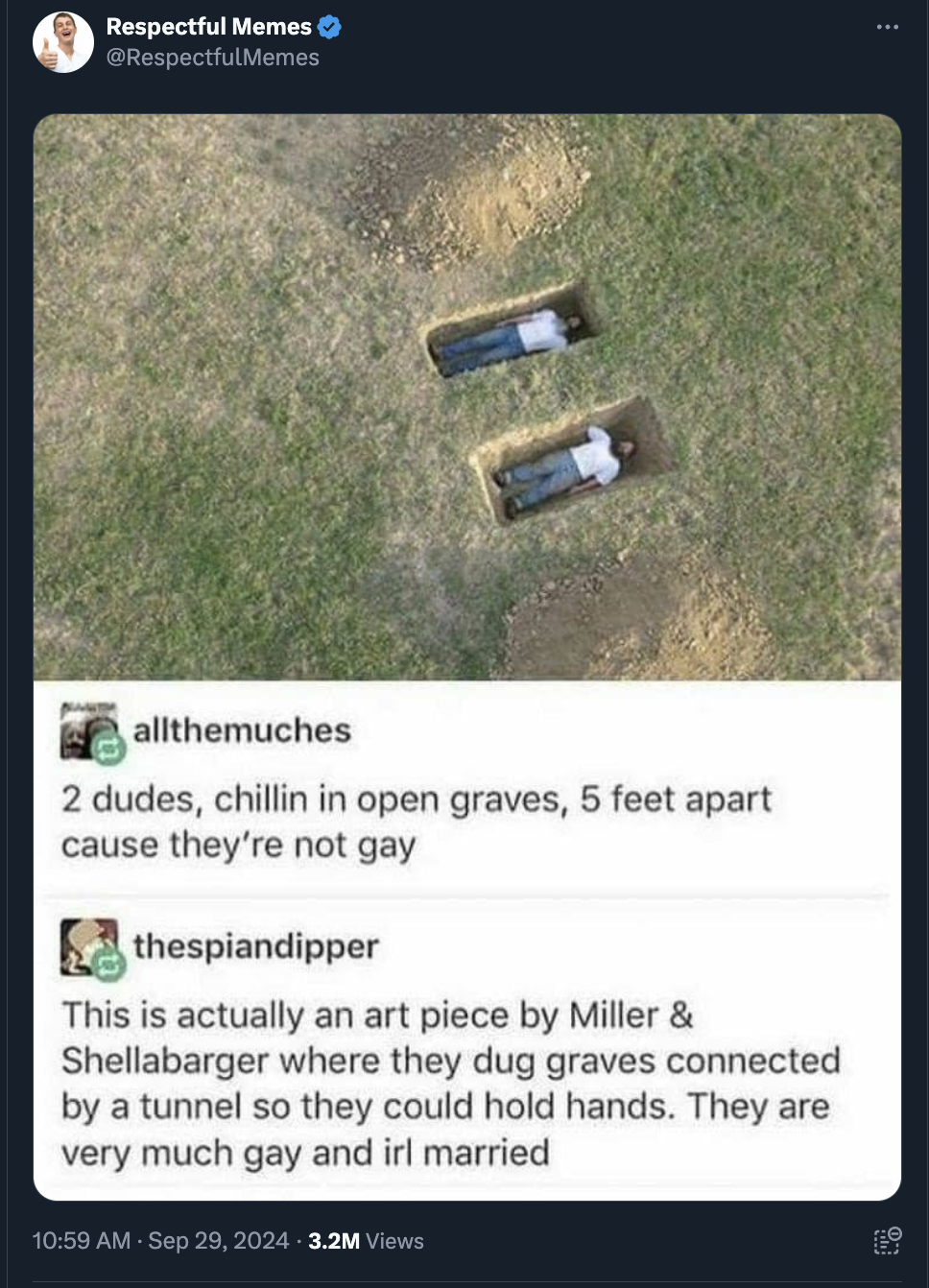 screenshot - Respectful Memes > allthemuches 2 dudes, chillin in open graves, 5 feet apart cause they're not gay thespiandipper This is actually an art piece by Miller & Shellabarger where they dug graves connected by a tunnel so they could hold hands. Th